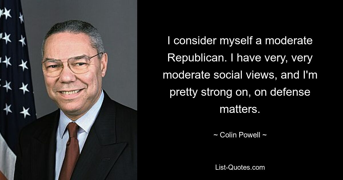 I consider myself a moderate Republican. I have very, very moderate social views, and I'm pretty strong on, on defense matters. — © Colin Powell