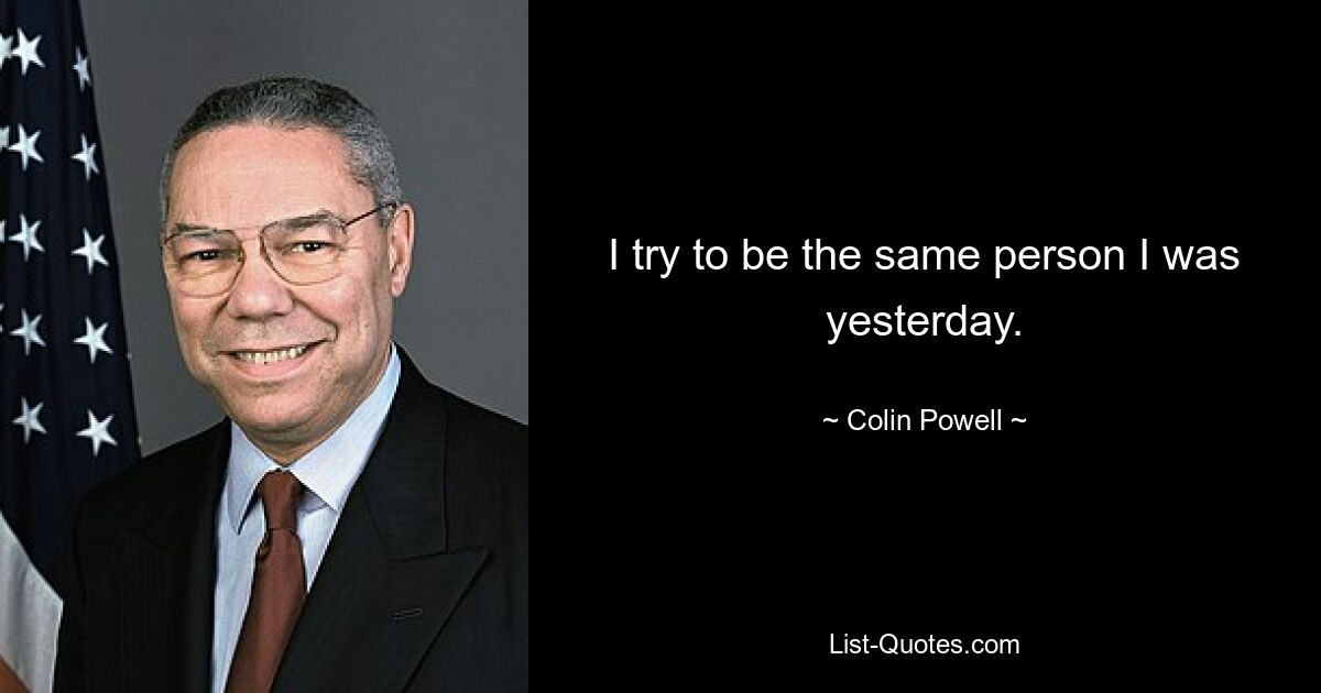 I try to be the same person I was yesterday. — © Colin Powell