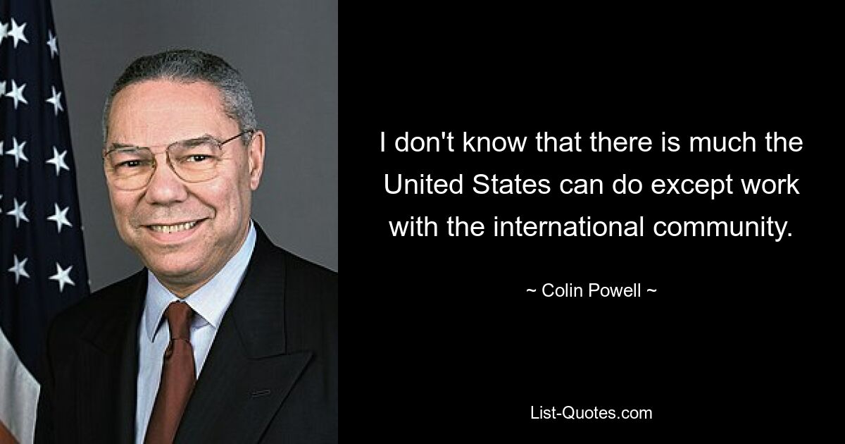 I don't know that there is much the United States can do except work with the international community. — © Colin Powell