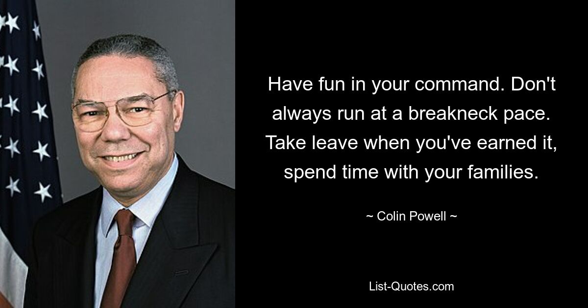 Have fun in your command. Don't always run at a breakneck pace. Take leave when you've earned it, spend time with your families. — © Colin Powell