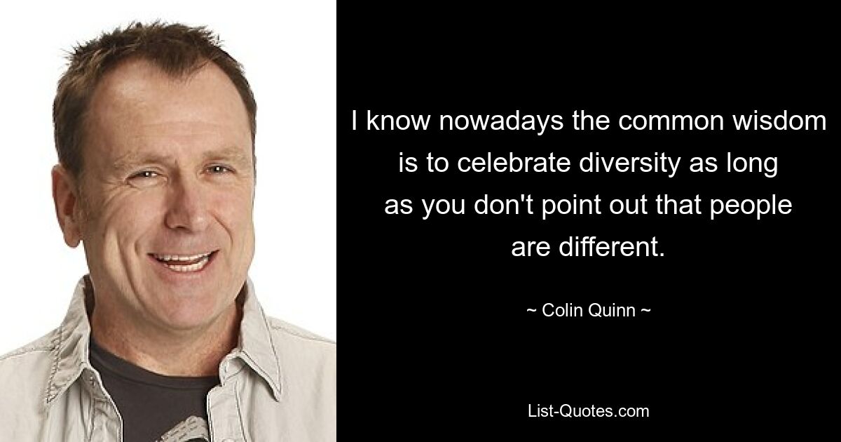 I know nowadays the common wisdom is to celebrate diversity as long as you don't point out that people are different. — © Colin Quinn