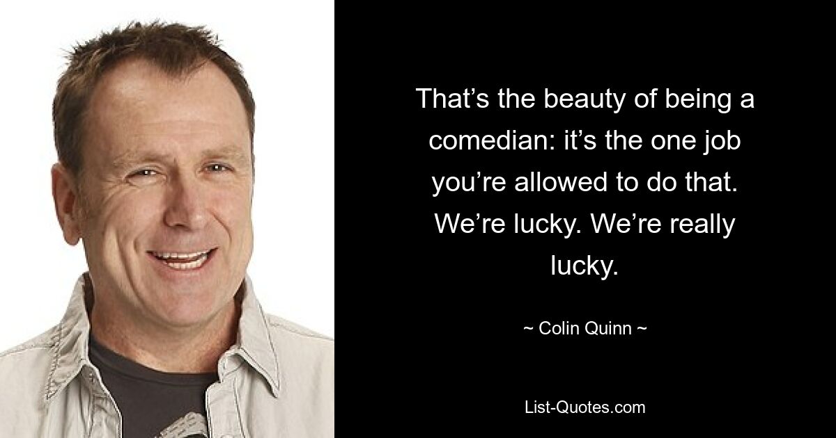 That’s the beauty of being a comedian: it’s the one job you’re allowed to do that. We’re lucky. We’re really lucky. — © Colin Quinn