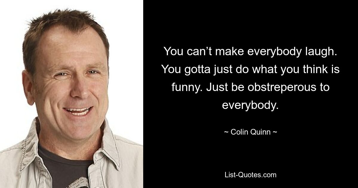 You can’t make everybody laugh. You gotta just do what you think is funny. Just be obstreperous to everybody. — © Colin Quinn