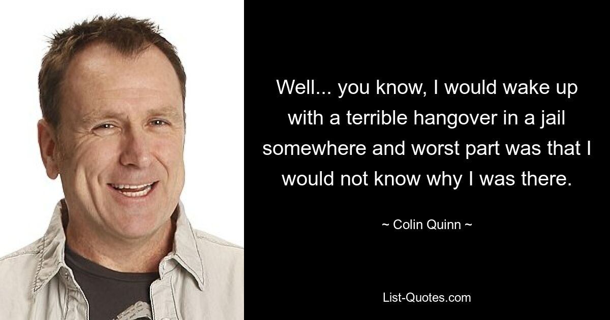 Well... you know, I would wake up with a terrible hangover in a jail somewhere and worst part was that I would not know why I was there. — © Colin Quinn