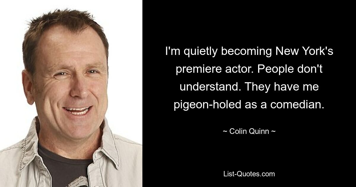 I'm quietly becoming New York's premiere actor. People don't understand. They have me pigeon-holed as a comedian. — © Colin Quinn