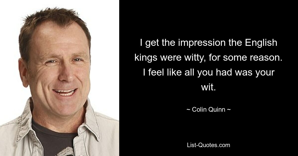 I get the impression the English kings were witty, for some reason. I feel like all you had was your wit. — © Colin Quinn