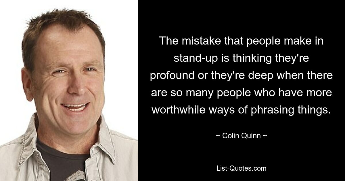 The mistake that people make in stand-up is thinking they're profound or they're deep when there are so many people who have more worthwhile ways of phrasing things. — © Colin Quinn