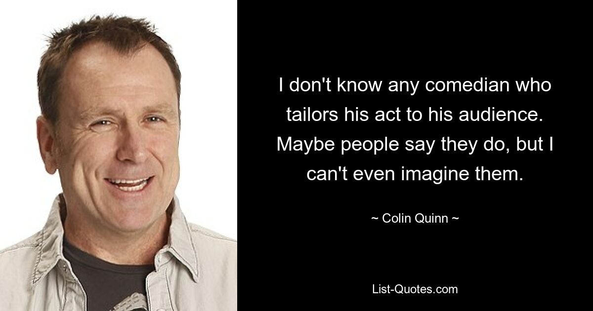 I don't know any comedian who tailors his act to his audience. Maybe people say they do, but I can't even imagine them. — © Colin Quinn