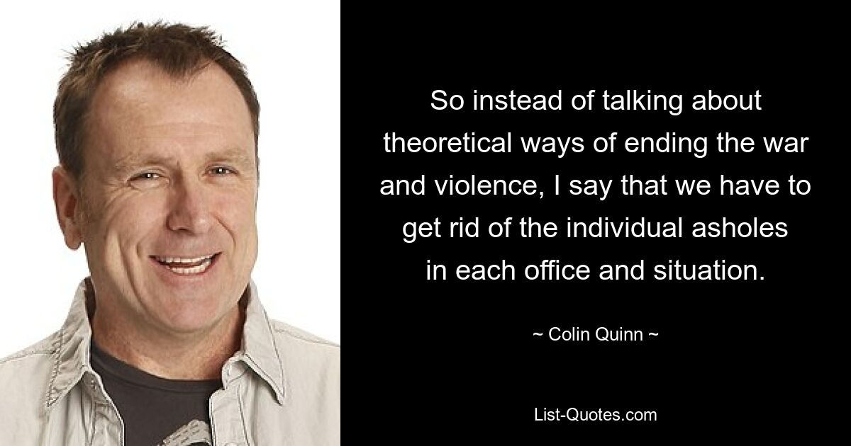 So instead of talking about theoretical ways of ending the war and violence, I say that we have to get rid of the individual asholes in each office and situation. — © Colin Quinn