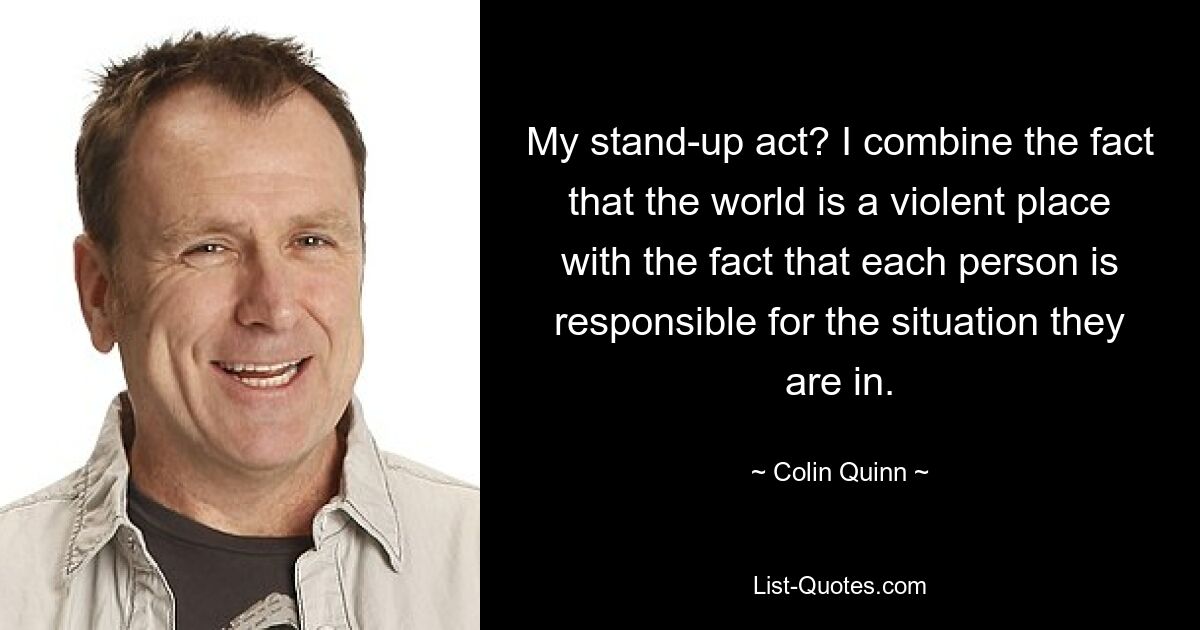 My stand-up act? I combine the fact that the world is a violent place with the fact that each person is responsible for the situation they are in. — © Colin Quinn