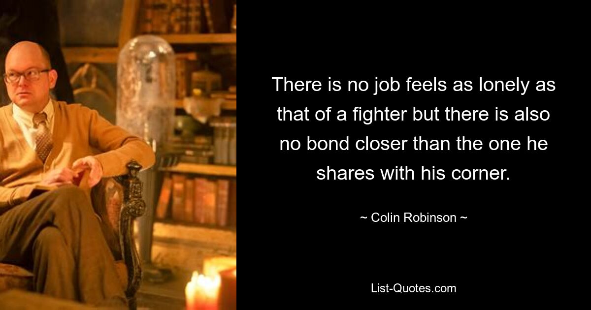 There is no job feels as lonely as that of a fighter but there is also no bond closer than the one he shares with his corner. — © Colin Robinson