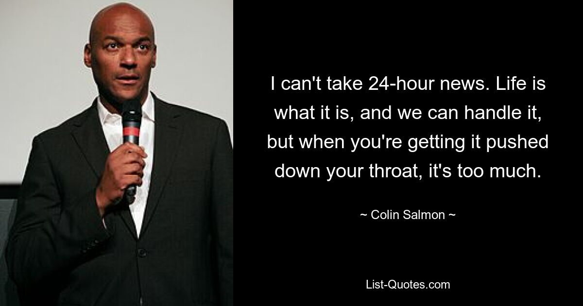 I can't take 24-hour news. Life is what it is, and we can handle it, but when you're getting it pushed down your throat, it's too much. — © Colin Salmon