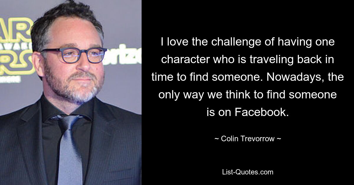 I love the challenge of having one character who is traveling back in time to find someone. Nowadays, the only way we think to find someone is on Facebook. — © Colin Trevorrow