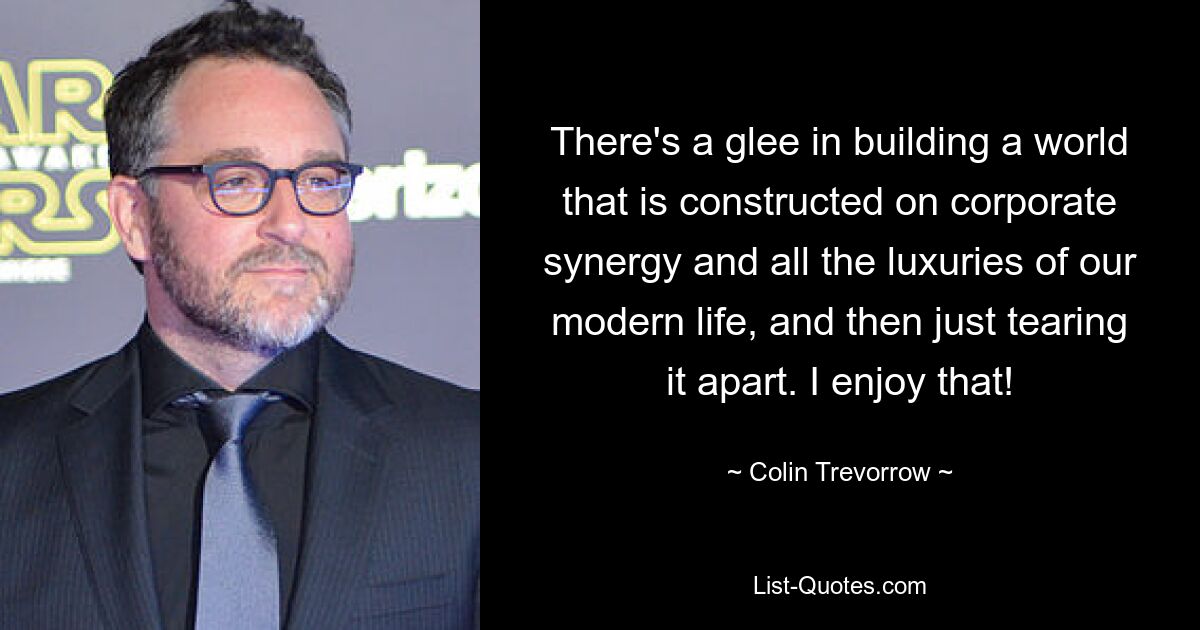 There's a glee in building a world that is constructed on corporate synergy and all the luxuries of our modern life, and then just tearing it apart. I enjoy that! — © Colin Trevorrow