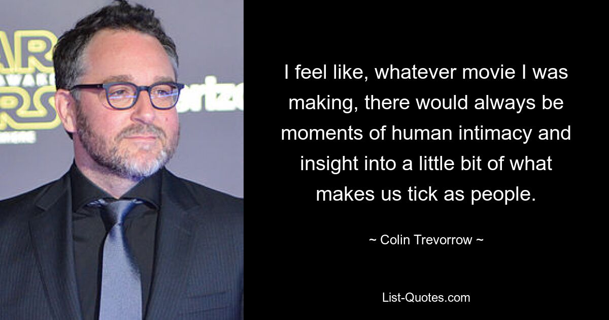 I feel like, whatever movie I was making, there would always be moments of human intimacy and insight into a little bit of what makes us tick as people. — © Colin Trevorrow