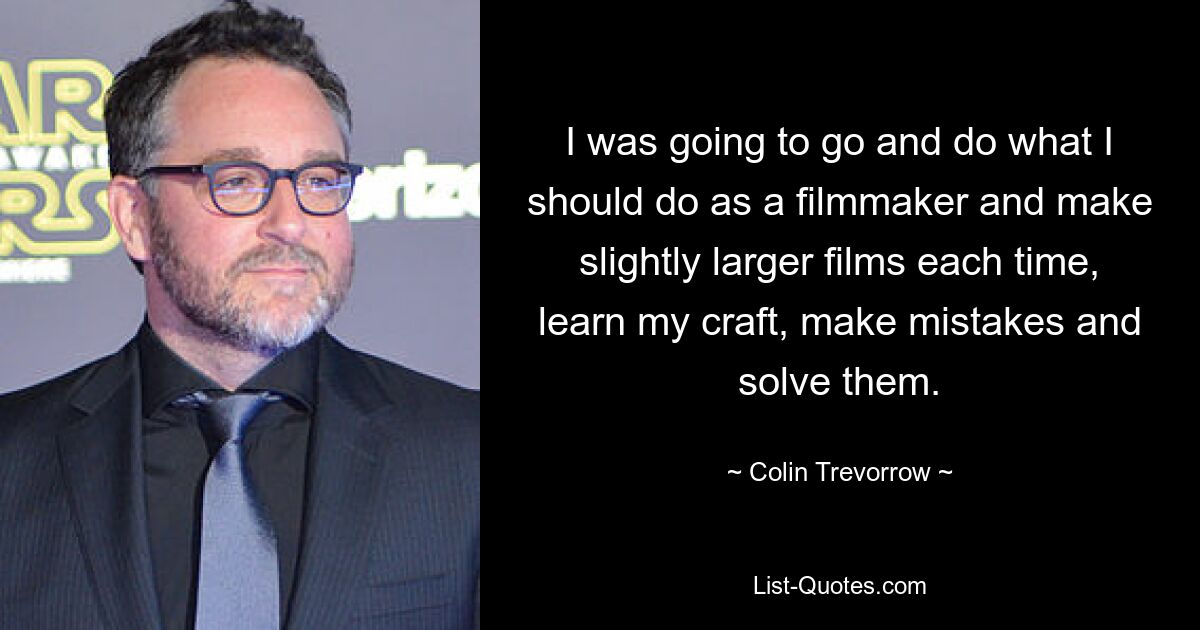 I was going to go and do what I should do as a filmmaker and make slightly larger films each time, learn my craft, make mistakes and solve them. — © Colin Trevorrow