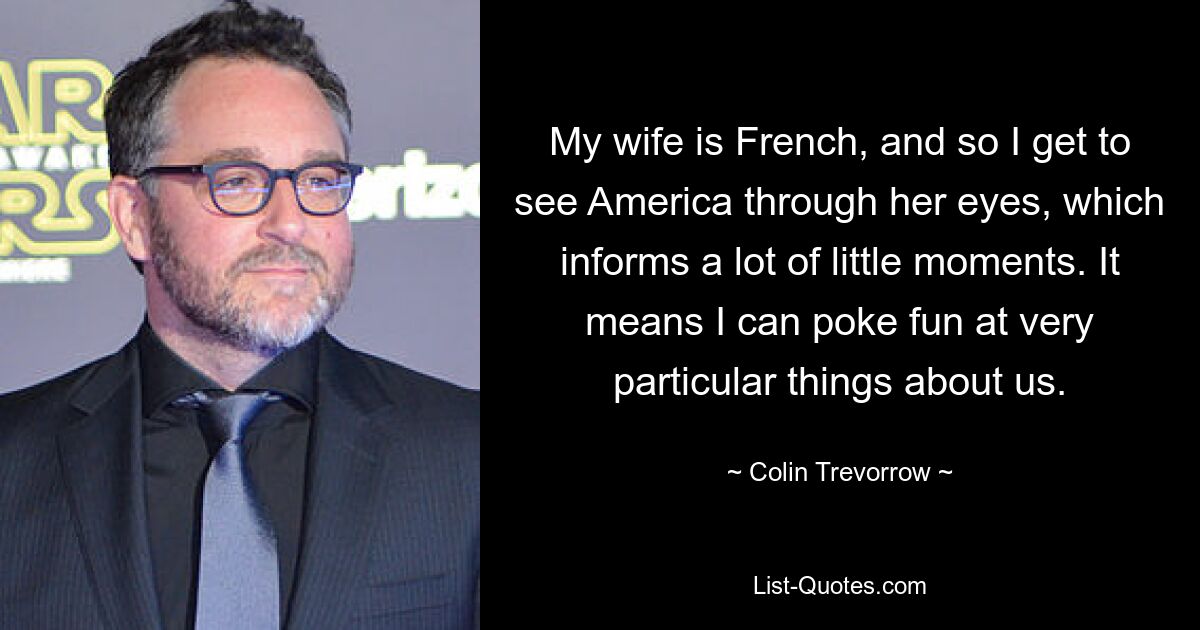 My wife is French, and so I get to see America through her eyes, which informs a lot of little moments. It means I can poke fun at very particular things about us. — © Colin Trevorrow