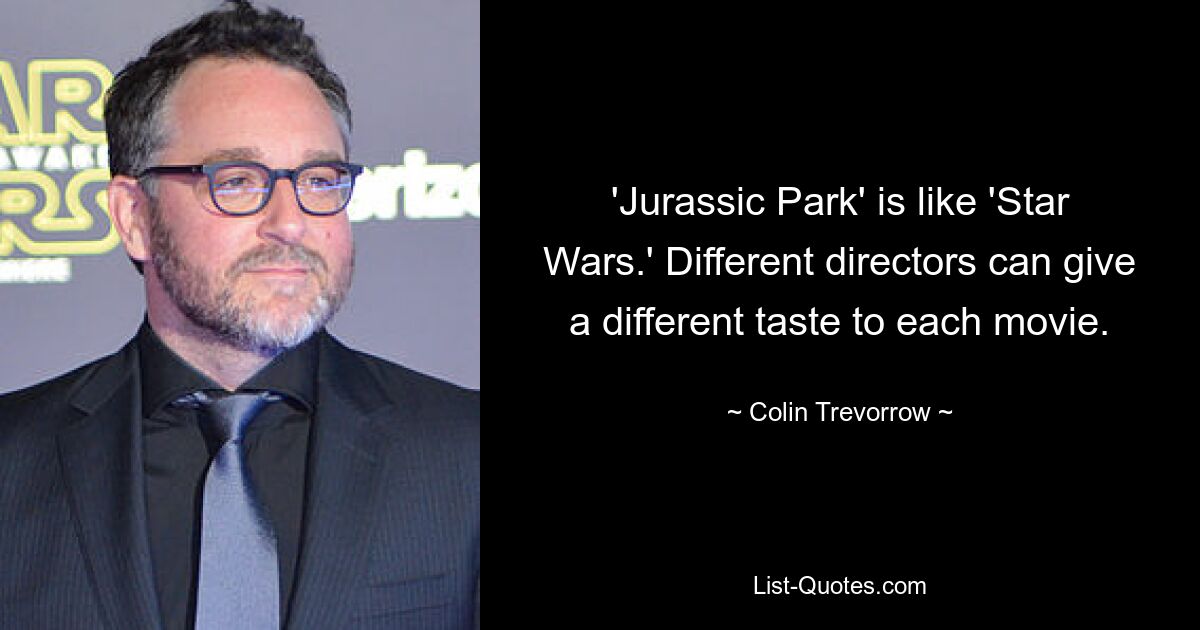 'Jurassic Park' is like 'Star Wars.' Different directors can give a different taste to each movie. — © Colin Trevorrow