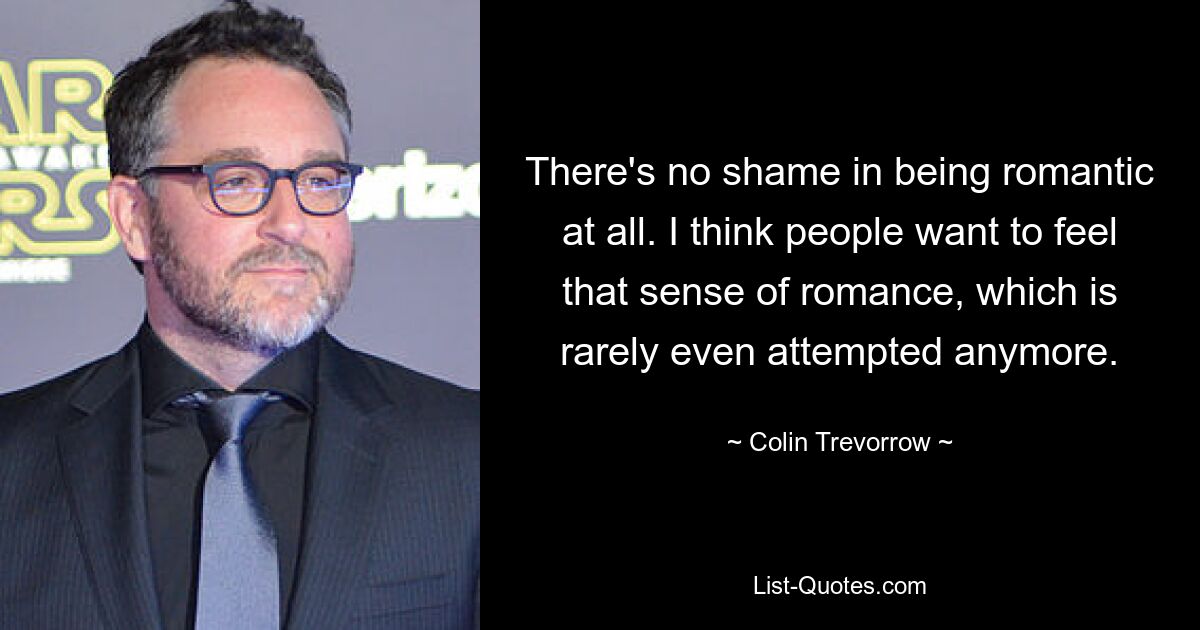 There's no shame in being romantic at all. I think people want to feel that sense of romance, which is rarely even attempted anymore. — © Colin Trevorrow