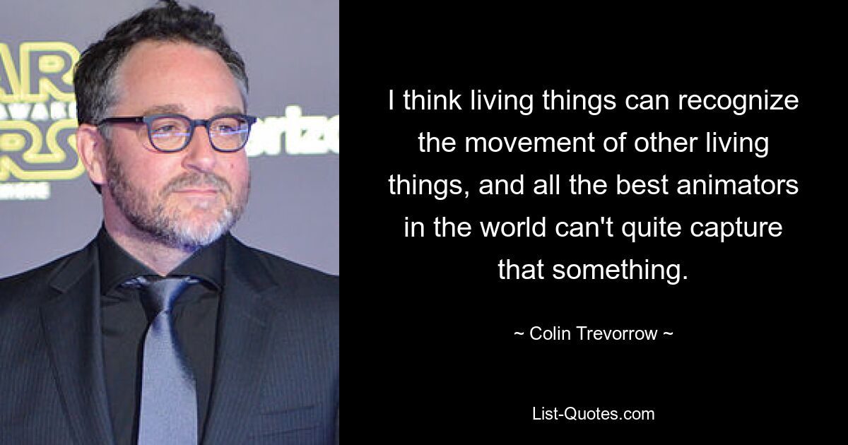 I think living things can recognize the movement of other living things, and all the best animators in the world can't quite capture that something. — © Colin Trevorrow