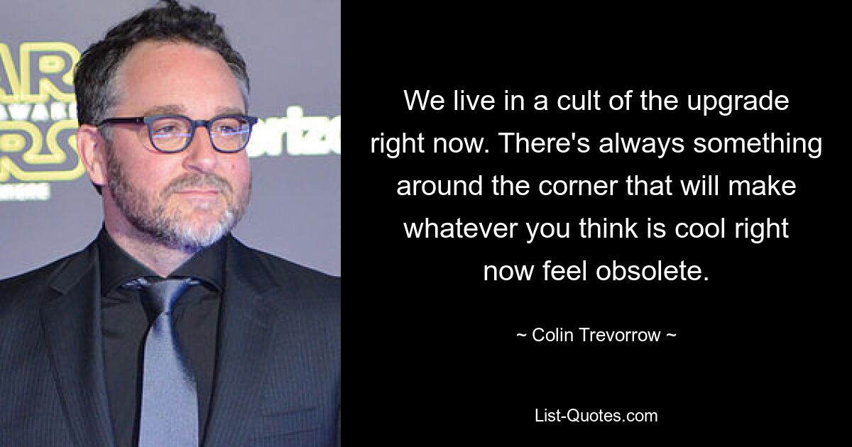 We live in a cult of the upgrade right now. There's always something around the corner that will make whatever you think is cool right now feel obsolete. — © Colin Trevorrow