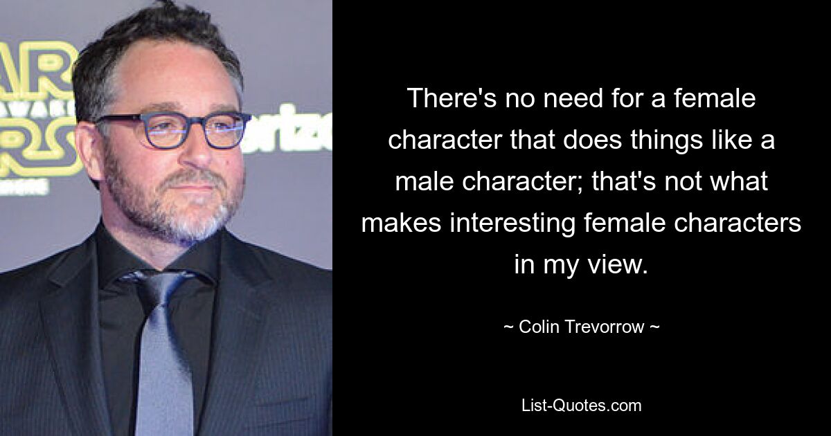 There's no need for a female character that does things like a male character; that's not what makes interesting female characters in my view. — © Colin Trevorrow