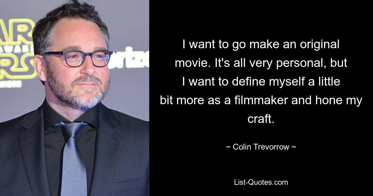 I want to go make an original movie. It's all very personal, but I want to define myself a little bit more as a filmmaker and hone my craft. — © Colin Trevorrow