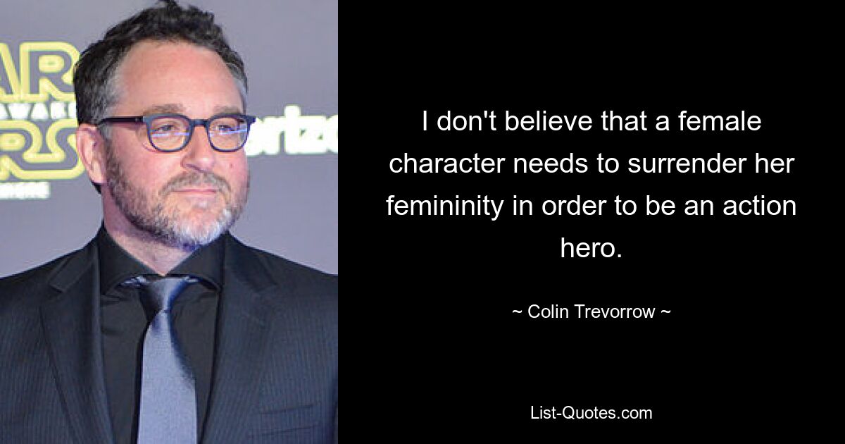 I don't believe that a female character needs to surrender her femininity in order to be an action hero. — © Colin Trevorrow