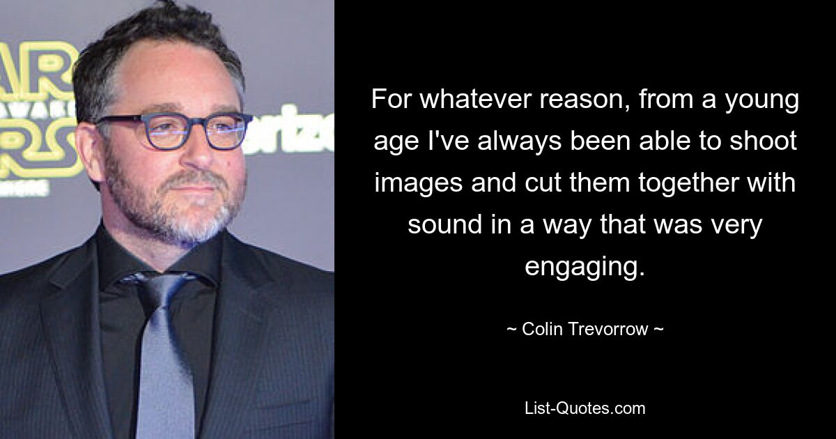 For whatever reason, from a young age I've always been able to shoot images and cut them together with sound in a way that was very engaging. — © Colin Trevorrow