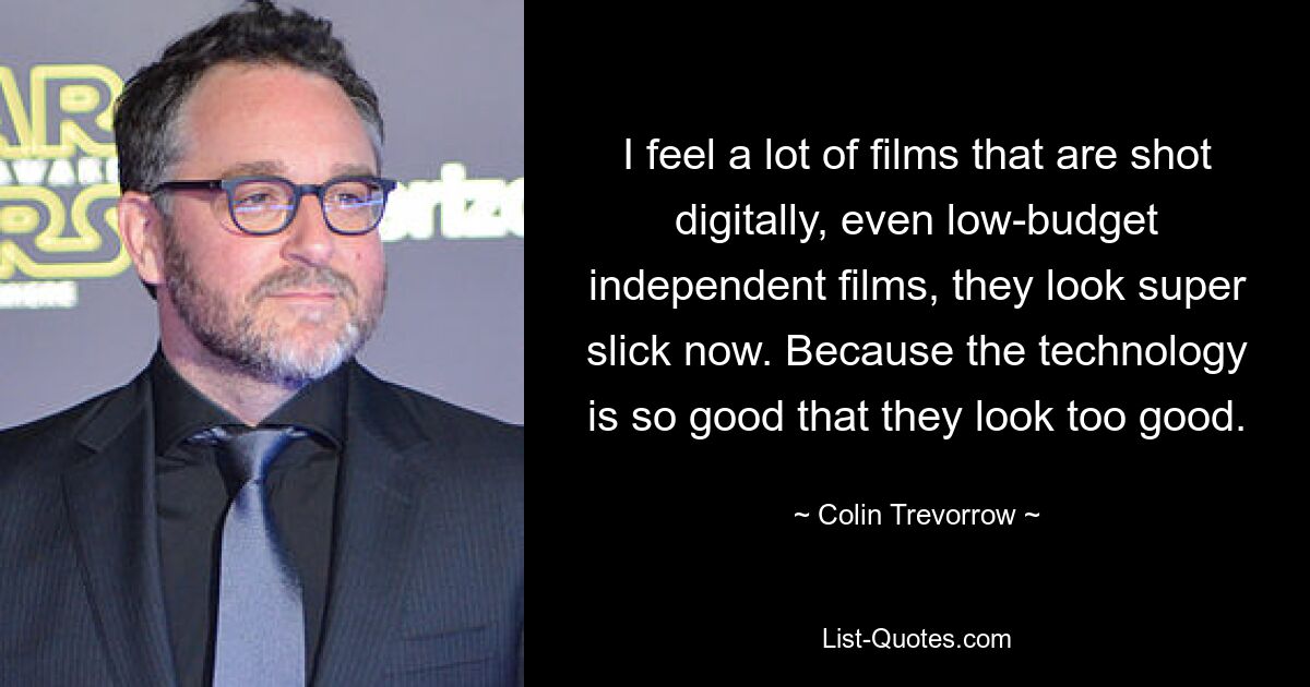 I feel a lot of films that are shot digitally, even low-budget independent films, they look super slick now. Because the technology is so good that they look too good. — © Colin Trevorrow