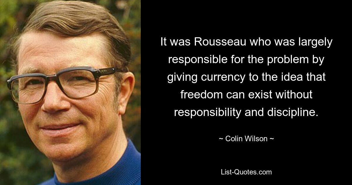 It was Rousseau who was largely responsible for the problem by giving currency to the idea that freedom can exist without responsibility and discipline. — © Colin Wilson