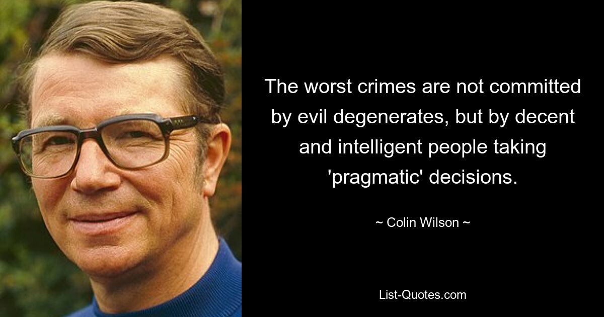 The worst crimes are not committed by evil degenerates, but by decent and intelligent people taking 'pragmatic' decisions. — © Colin Wilson