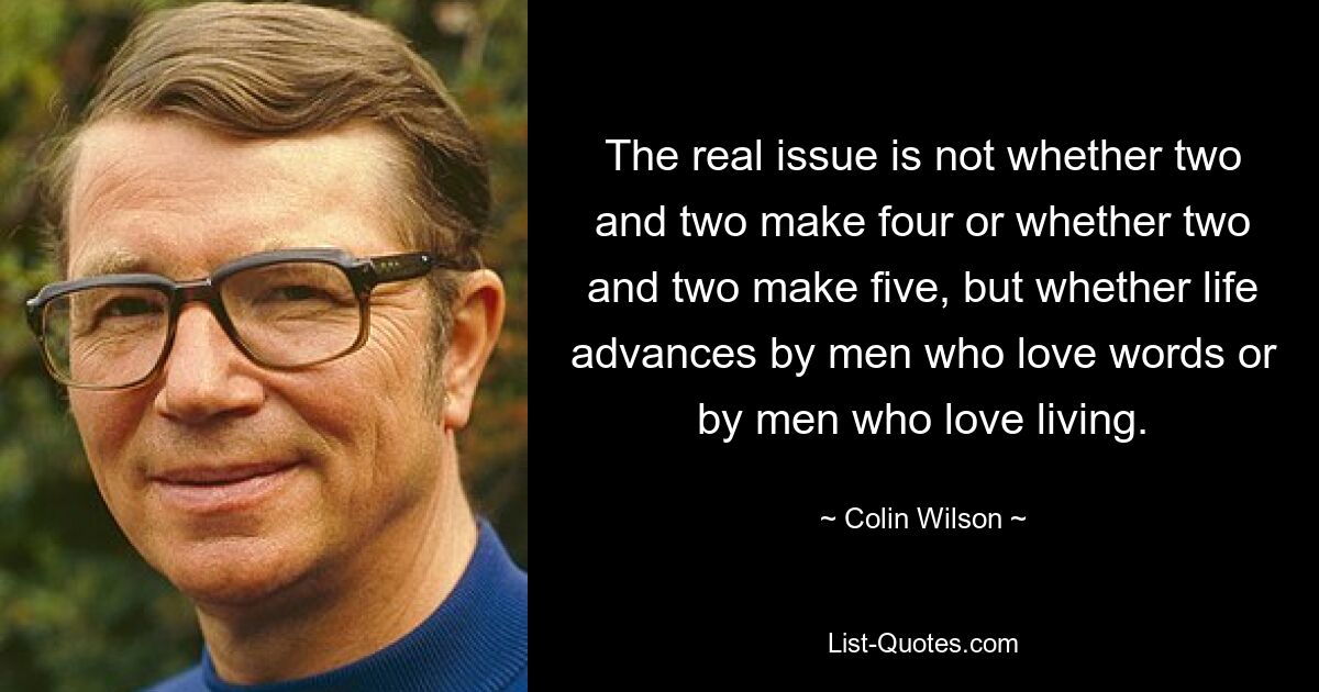 The real issue is not whether two and two make four or whether two and two make five, but whether life advances by men who love words or by men who love living. — © Colin Wilson