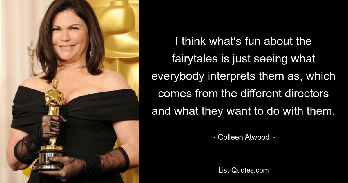 I think what's fun about the fairytales is just seeing what everybody interprets them as, which comes from the different directors and what they want to do with them. — © Colleen Atwood