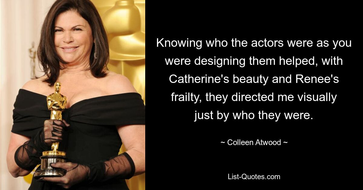 Knowing who the actors were as you were designing them helped, with Catherine's beauty and Renee's frailty, they directed me visually just by who they were. — © Colleen Atwood