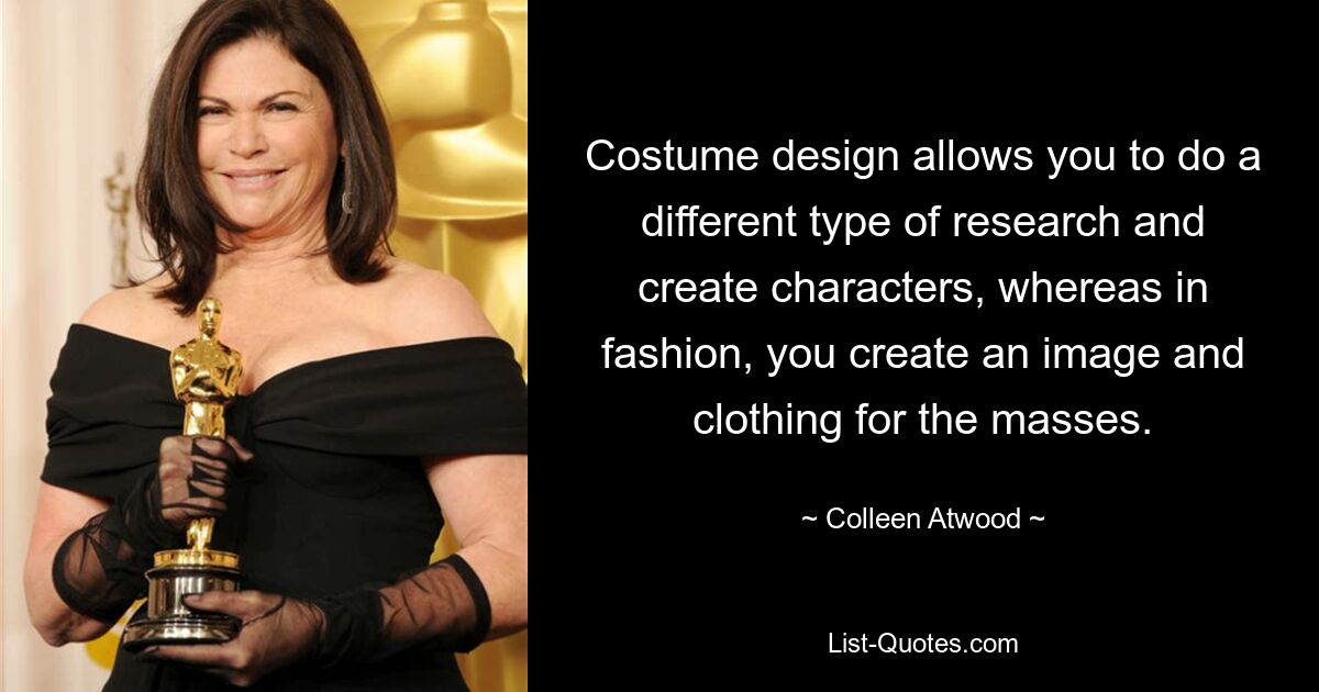 Costume design allows you to do a different type of research and create characters, whereas in fashion, you create an image and clothing for the masses. — © Colleen Atwood