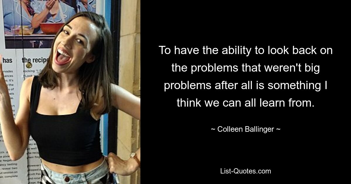 To have the ability to look back on the problems that weren't big problems after all is something I think we can all learn from. — © Colleen Ballinger