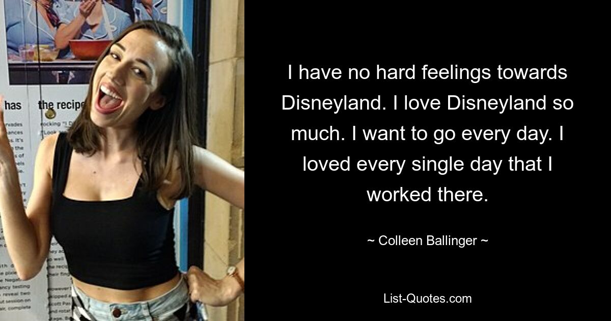 I have no hard feelings towards Disneyland. I love Disneyland so much. I want to go every day. I loved every single day that I worked there. — © Colleen Ballinger