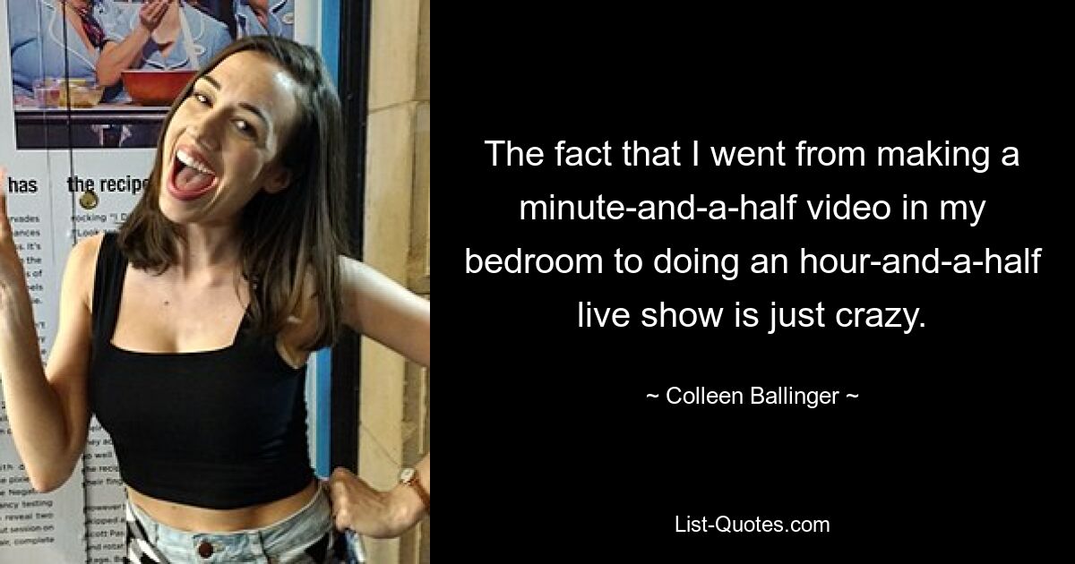 The fact that I went from making a minute-and-a-half video in my bedroom to doing an hour-and-a-half live show is just crazy. — © Colleen Ballinger