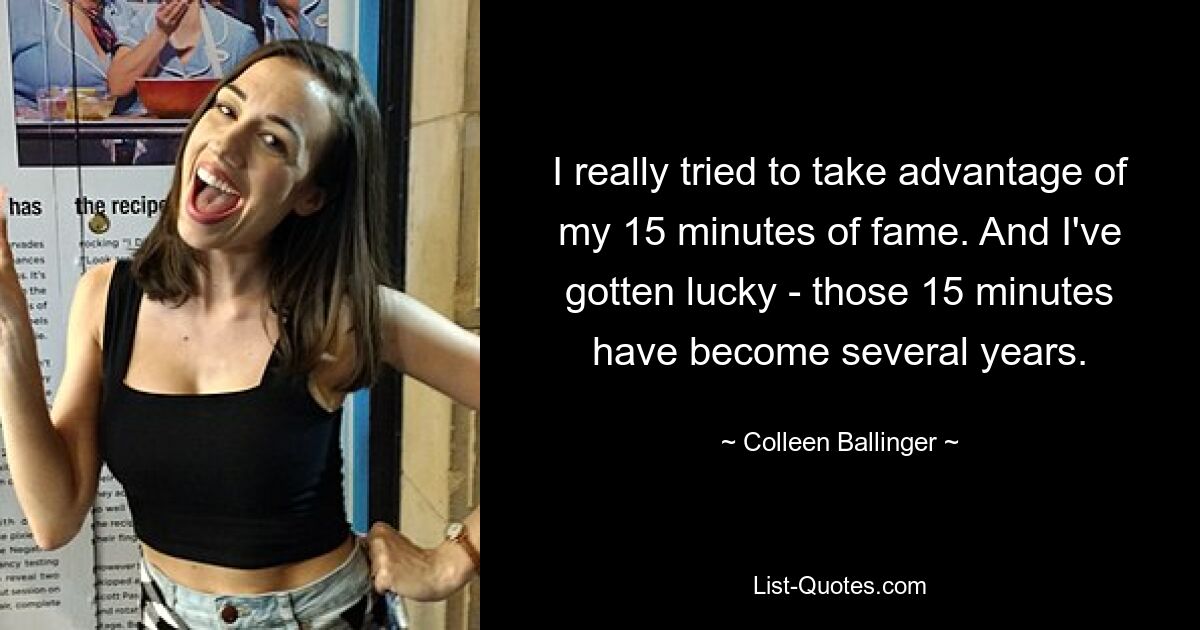 I really tried to take advantage of my 15 minutes of fame. And I've gotten lucky - those 15 minutes have become several years. — © Colleen Ballinger