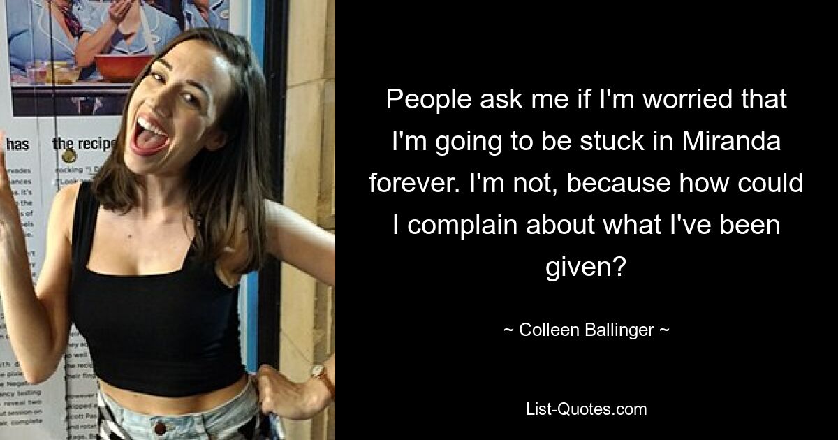 People ask me if I'm worried that I'm going to be stuck in Miranda forever. I'm not, because how could I complain about what I've been given? — © Colleen Ballinger