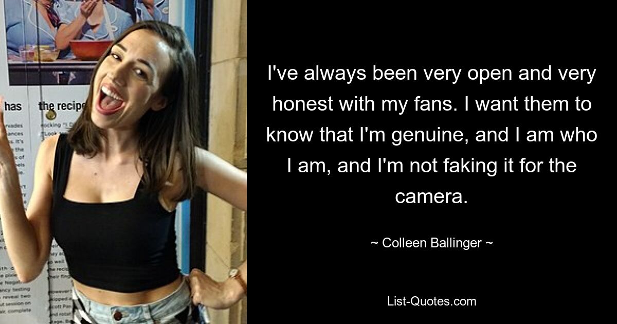 I've always been very open and very honest with my fans. I want them to know that I'm genuine, and I am who I am, and I'm not faking it for the camera. — © Colleen Ballinger