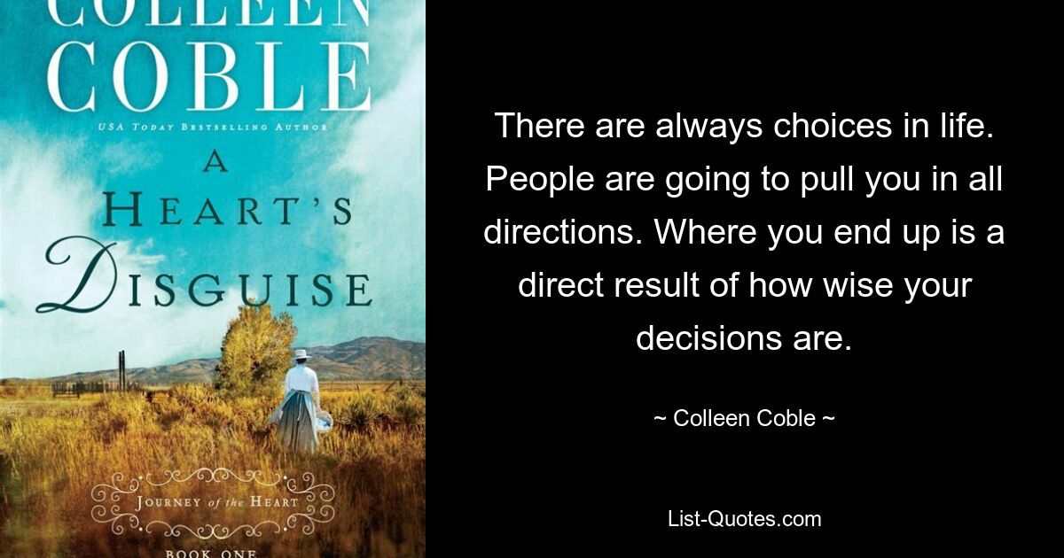 There are always choices in life. People are going to pull you in all directions. Where you end up is a direct result of how wise your decisions are. — © Colleen Coble