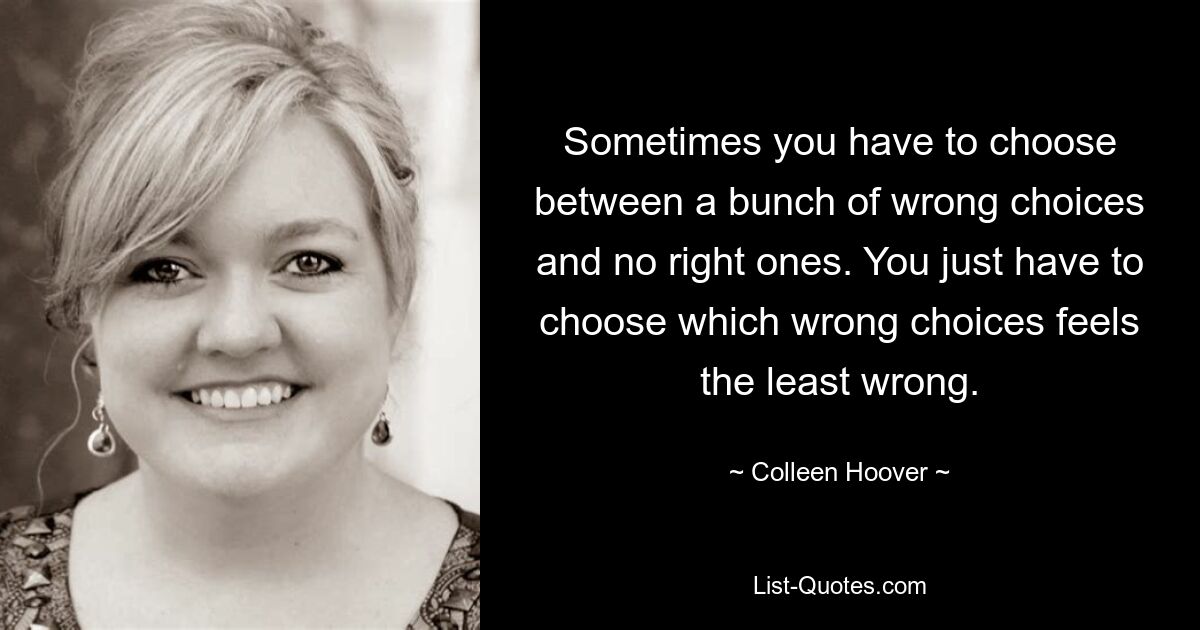 Sometimes you have to choose between a bunch of wrong choices and no right ones. You just have to choose which wrong choices feels the least wrong. — © Colleen Hoover