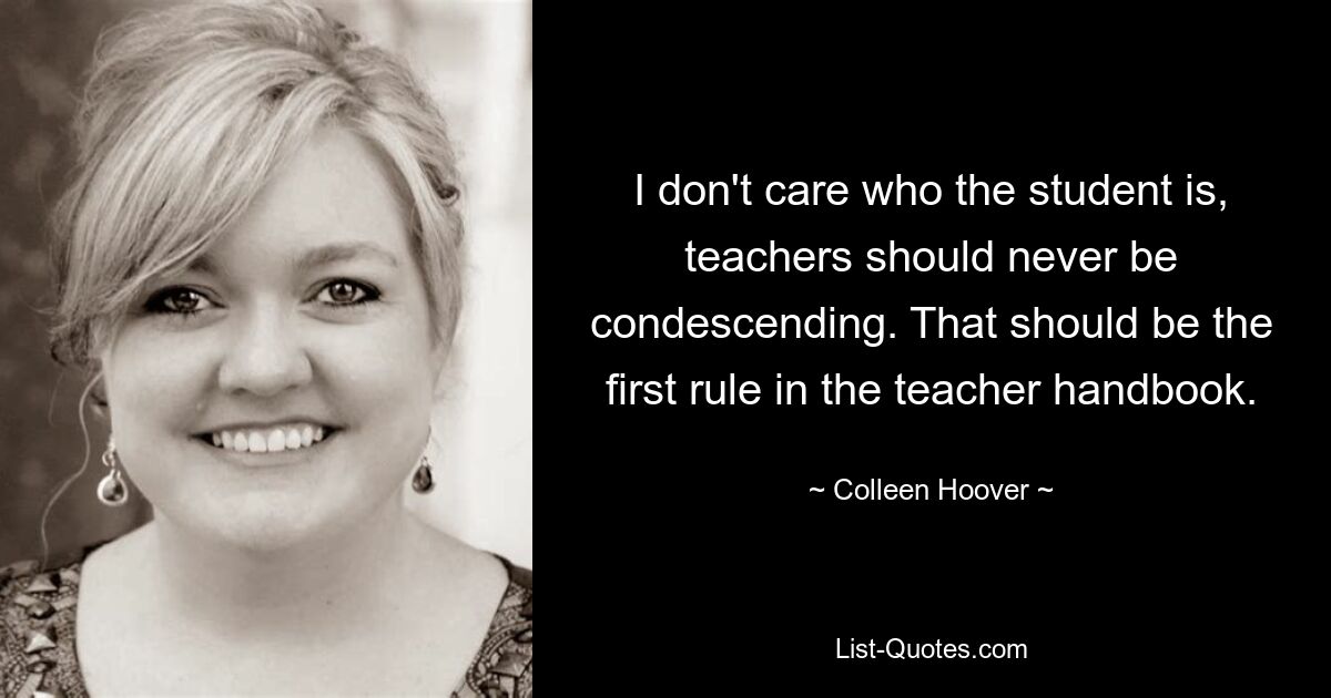 I don't care who the student is, teachers should never be condescending. That should be the first rule in the teacher handbook. — © Colleen Hoover