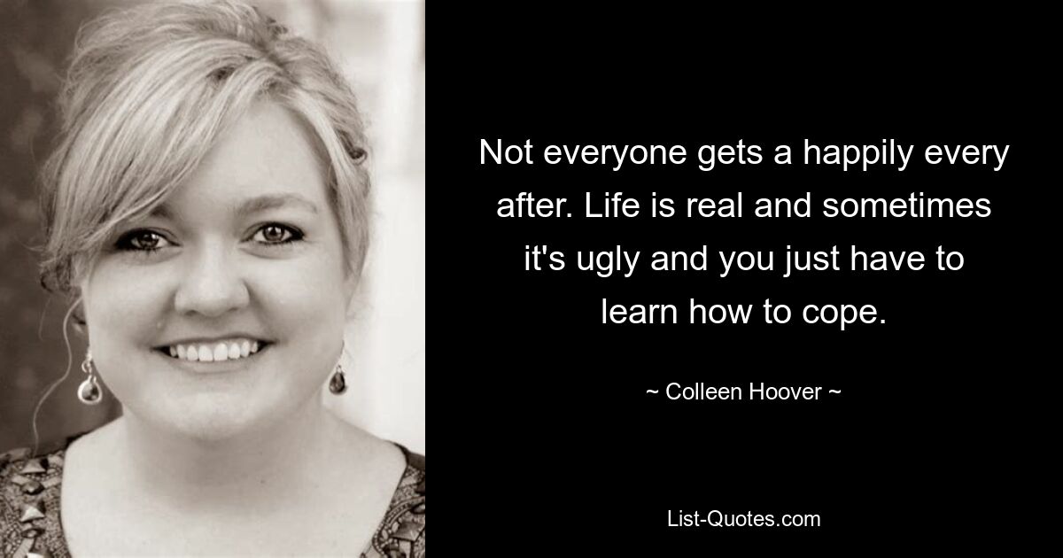 Not everyone gets a happily every after. Life is real and sometimes it's ugly and you just have to learn how to cope. — © Colleen Hoover