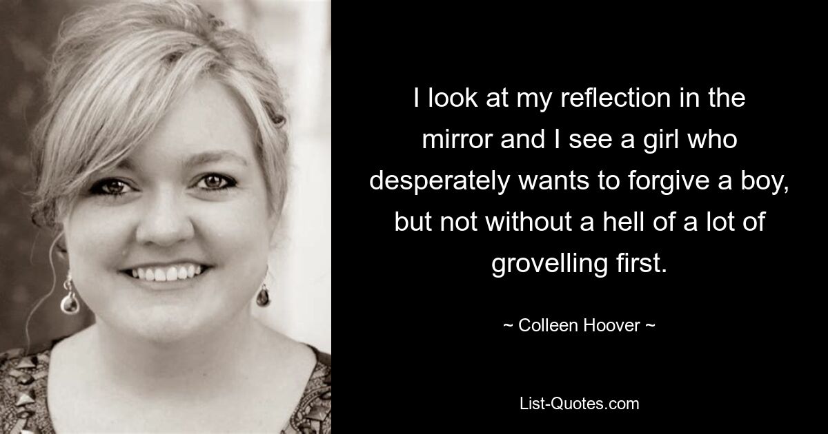 I look at my reflection in the mirror and I see a girl who desperately wants to forgive a boy, but not without a hell of a lot of grovelling first. — © Colleen Hoover