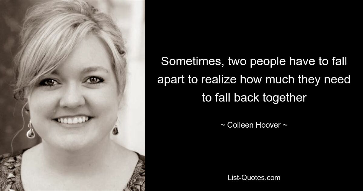 Sometimes, two people have to fall apart to realize how much they need to fall back together — © Colleen Hoover