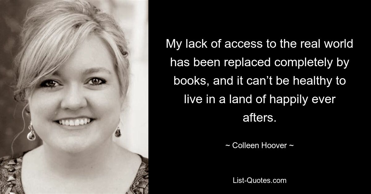 My lack of access to the real world has been replaced completely by books, and it can’t be healthy to live in a land of happily ever afters. — © Colleen Hoover