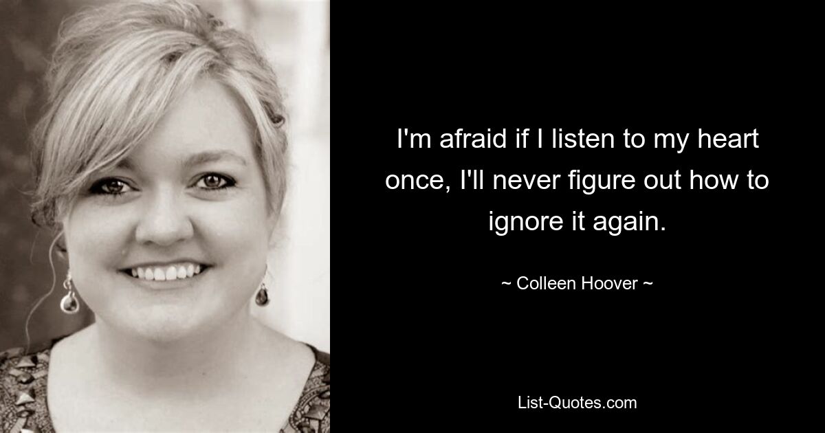 I'm afraid if I listen to my heart once, I'll never figure out how to ignore it again. — © Colleen Hoover